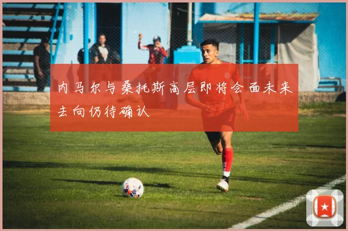 内马尔与桑托斯高层即将会面未来去向仍待确认