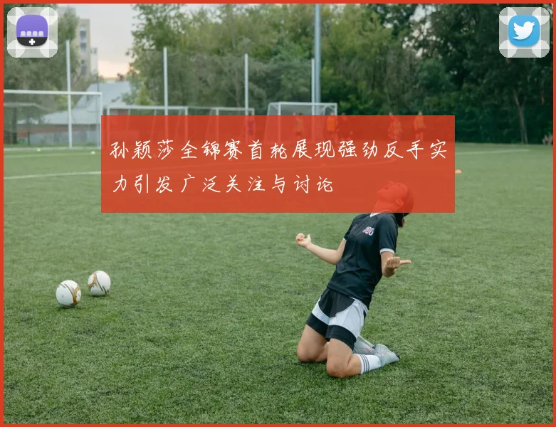 孙颖莎全锦赛首轮展现强劲反手实力引发广泛关注与讨论